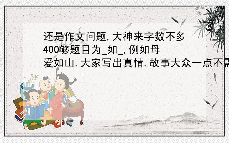 还是作文问题,大神来字数不多400够题目为_如_,例如母爱如山,大家写出真情,故事大众一点不需要十分离奇,希望大家不要复制,谢谢