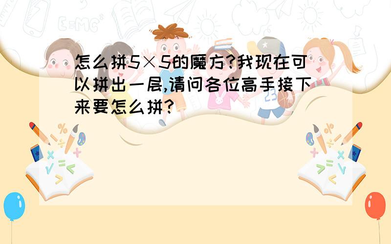 怎么拼5×5的魔方?我现在可以拼出一层,请问各位高手接下来要怎么拼?