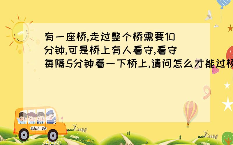 有一座桥,走过整个桥需要10分钟,可是桥上有人看守,看守每隔5分钟看一下桥上,请问怎么才能过桥?