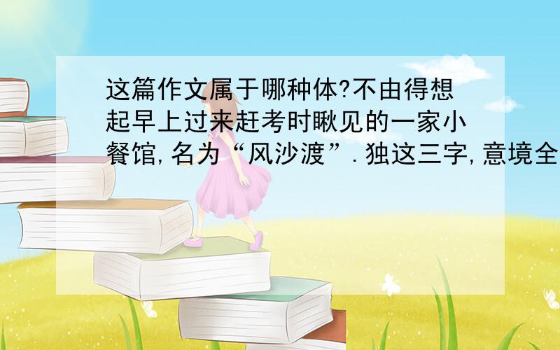 这篇作文属于哪种体?不由得想起早上过来赶考时瞅见的一家小餐馆,名为“风沙渡”.独这三字,意境全出,那杂乱的店面也仿佛不嫌粗陋,而自有一种粗犷渺远的豪情在胸中激荡了.　　只是一个