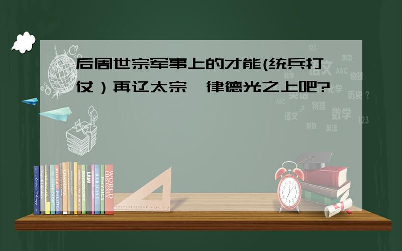 后周世宗军事上的才能(统兵打仗）再辽太宗耶律德光之上吧?