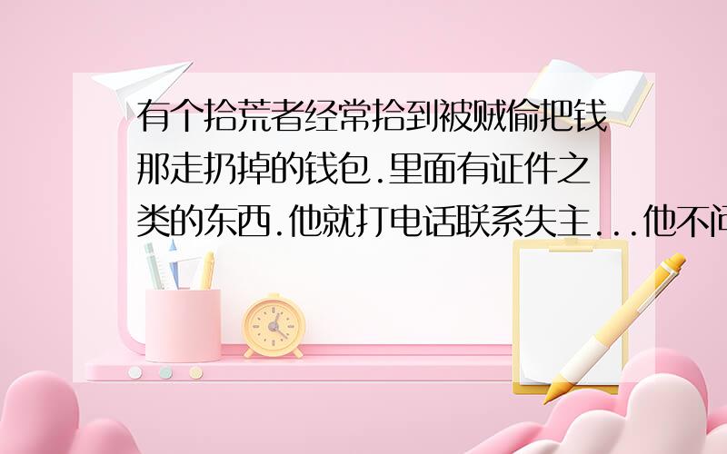 有个拾荒者经常拾到被贼偷把钱那走扔掉的钱包.里面有证件之类的东西.他就打电话联系失主...他不问失主要感谢费..有是失主给他感谢他就收了...你认为他这样做对吗?