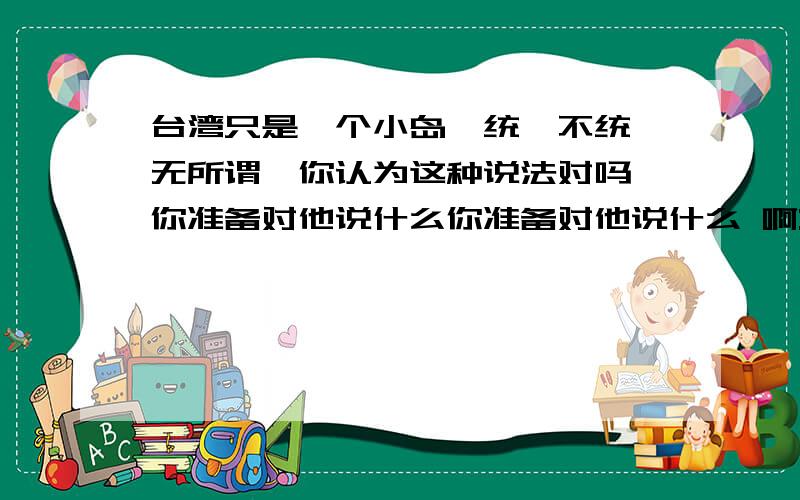 台湾只是一个小岛,统一不统一无所谓,你认为这种说法对吗,你准备对他说什么你准备对他说什么 啊::