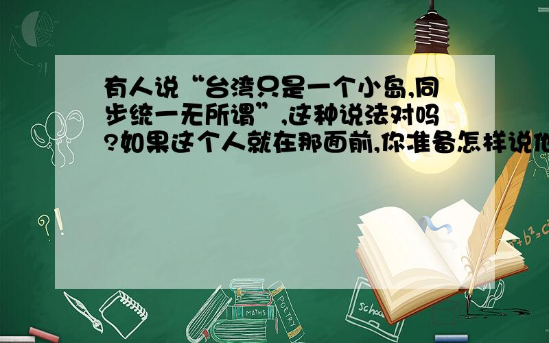 有人说“台湾只是一个小岛,同步统一无所谓”,这种说法对吗?如果这个人就在那面前,你准备怎样说他