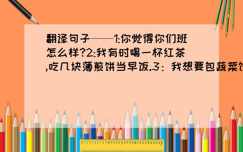 翻译句子——1:你觉得你们班怎么样?2:我有时喝一杯红茶,吃几块薄煎饼当早饭.3：我想要包蔬菜饺子