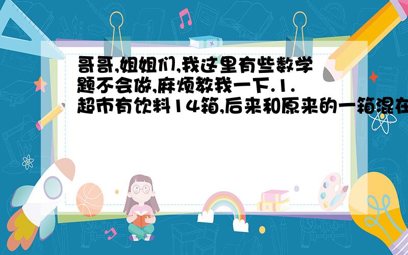 哥哥,姐姐们,我这里有些数学题不会做,麻烦教我一下.1.超市有饮料14箱,后来和原来的一箱混在了一起,但已知道新进的比原来的每箱重1kg,炉果用天平称,最少几次能把这箱饮料找出来?