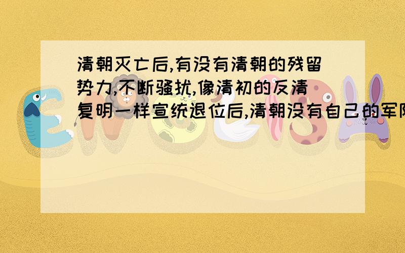 清朝灭亡后,有没有清朝的残留势力,不断骚扰,像清初的反清复明一样宣统退位后,清朝没有自己的军队了吗?