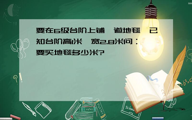 要在6级台阶上铺一道地毯,已知台阶高1米,宽2.8米问：要买地毯多少米?