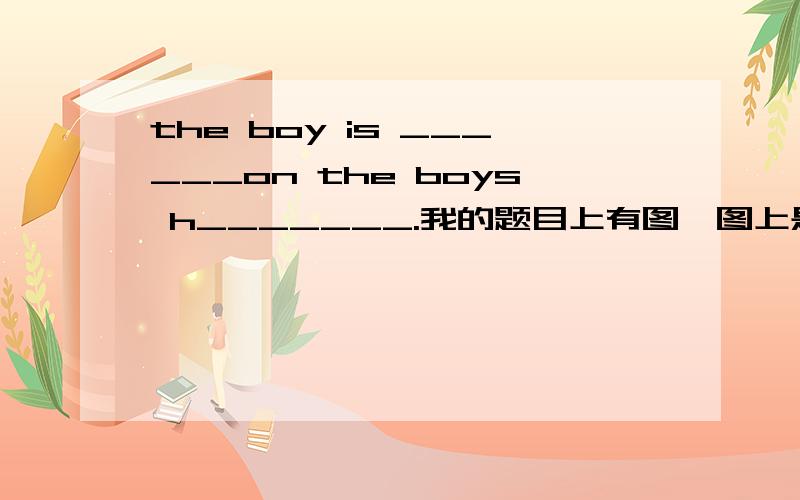 the boy is ______on the boys h_______.我的题目上有图,图上是一个小男孩头顶有一只燕子.the boy is ______on the boy’s h_______.我的题目上有图,图上是一个小男孩头顶有一只燕子.