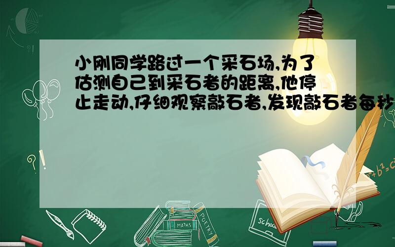 小刚同学路过一个采石场,为了估测自己到采石者的距离,他停止走动,仔细观察敲石者,发现敲石者每秒敲两下,且当敲石者举锤到最高处时,他恰好听到敲石声,则小刚此时离敲石者多远?