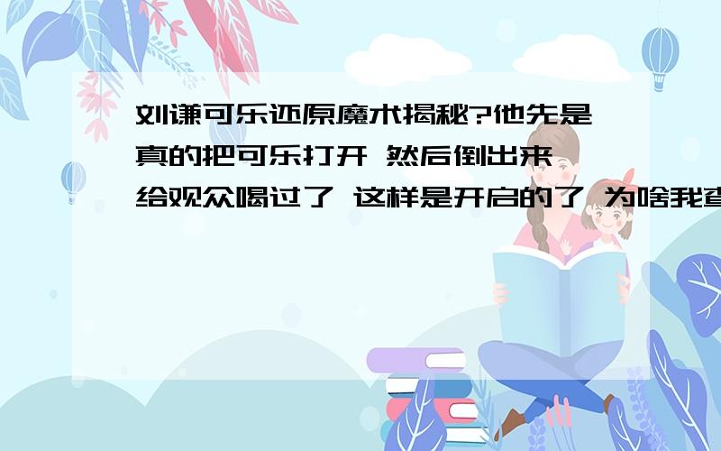 刘谦可乐还原魔术揭秘?他先是真的把可乐打开 然后倒出来 给观众喝过了 这样是开启的了 为啥我查了百度知道里面只说拿一个没开启的可乐 弄一个小洞 然后把开口处涂黑 问题就是他首先