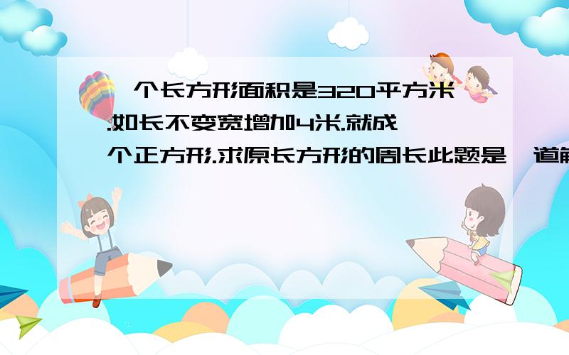 一个长方形面积是320平方米.如长不变宽增加4米.就成一个正方形.求原长方形的周长此题是一道解质因数的奥数题写出计算过程,解题思路