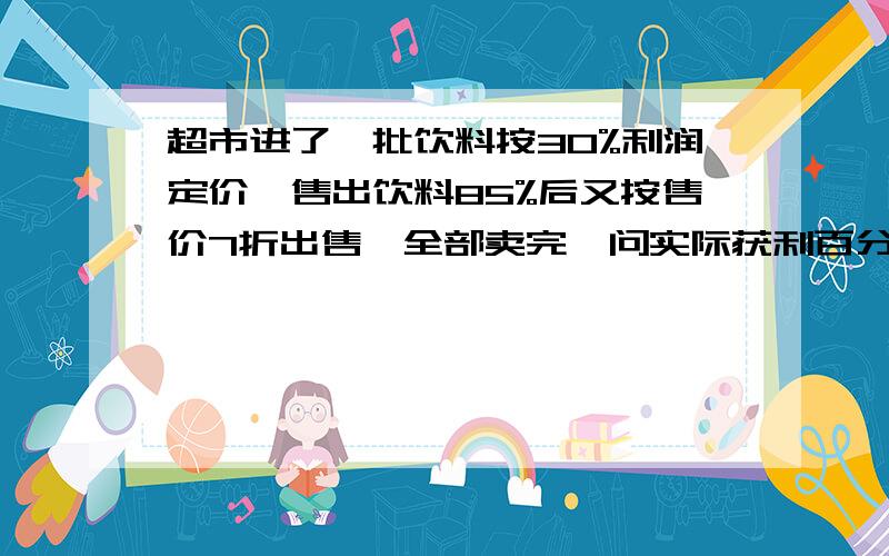 超市进了一批饮料按30%利润定价,售出饮料85%后又按售价7折出售,全部卖完,问实际获利百分之几求解题思路