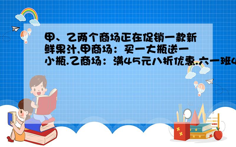 甲、乙两个商场正在促销一款新鲜果汁,甲商场：买一大瓶送一小瓶.乙商场：满45元八折优惠.六一班40位同学