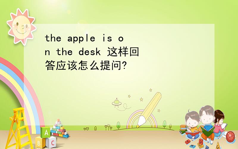 the apple is on the desk 这样回答应该怎么提问?