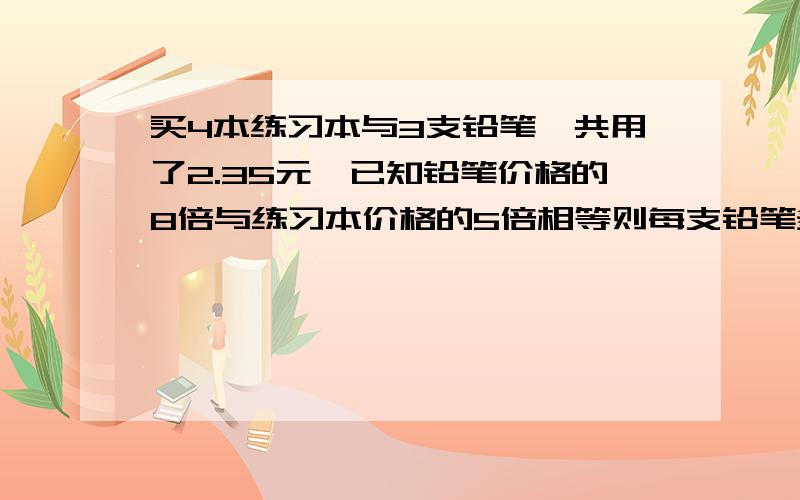 买4本练习本与3支铅笔一共用了2.35元,已知铅笔价格的8倍与练习本价格的5倍相等则每支铅笔多少元?每本练习本多少元?