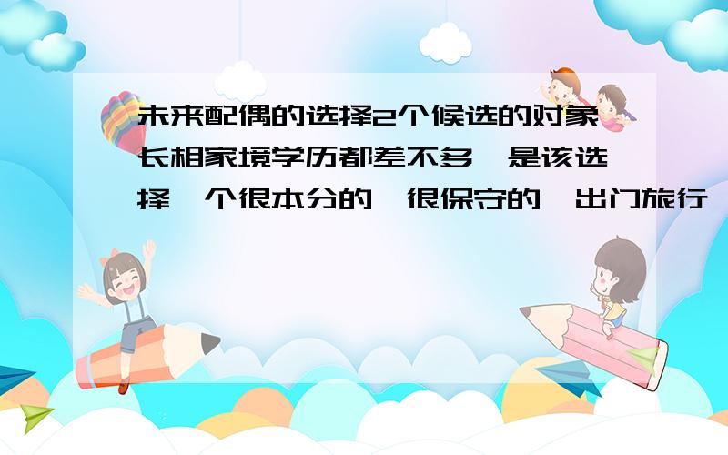 未来配偶的选择2个候选的对象长相家境学历都差不多,是该选择一个很本分的,很保守的,出门旅行一定要开2个房间的,除了上班就是呆在家里的,可以相夫教子,孝顺老人但本人觉得很没什么意