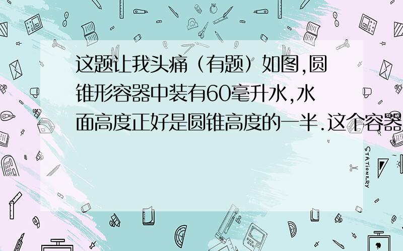 这题让我头痛（有题）如图,圆锥形容器中装有60毫升水,水面高度正好是圆锥高度的一半.这个容器里还能装度搜好毫升水?http://hi.baidu.com/%CE%D2%B0%AE%CA%FD%D1%A7oox/album/item/60902bee7a9120edb21cb120.html