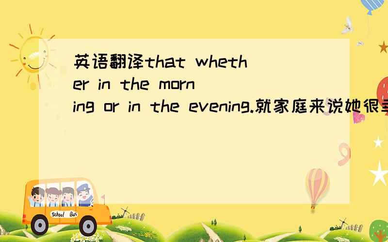 英语翻译that whether in the morning or in the evening.就家庭来说她很幸福,但就我来说就不然了.(in terms of)——He is very happy in terms of family,but not in terms of me.请分析我的句子的问题,及正确的写法.