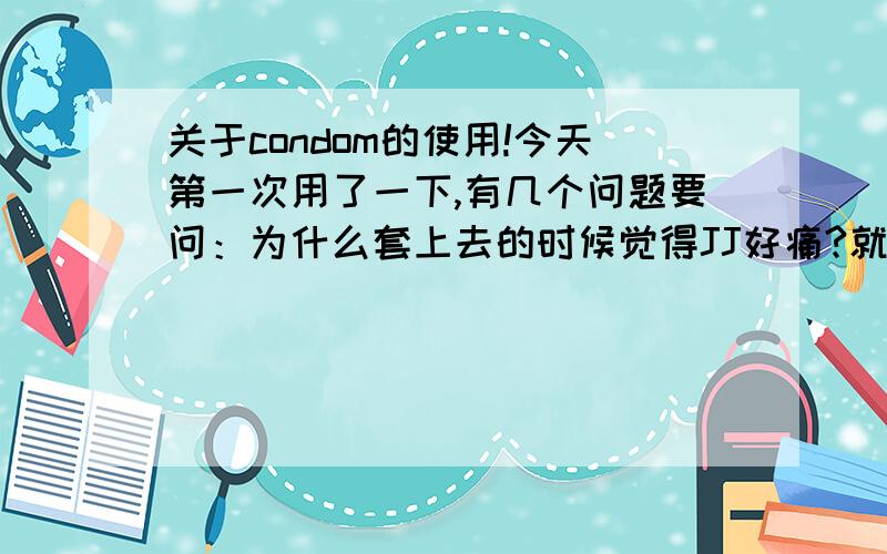 关于condom的使用!今天第一次用了一下,有几个问题要问：为什么套上去的时候觉得JJ好痛?就是很难的把套套完全的套在JJ上,因为推上去的时候碰到GT好痛；是不是套的方法不对?那要怎么样套?