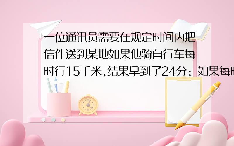 一位通讯员需要在规定时间内把信件送到某地如果他骑自行车每时行15千米,结果早到了24分；如果每时行12千米,就迟到30分①问原定的时间是多少?②他去某地的路程有多远?列方程或列方程组