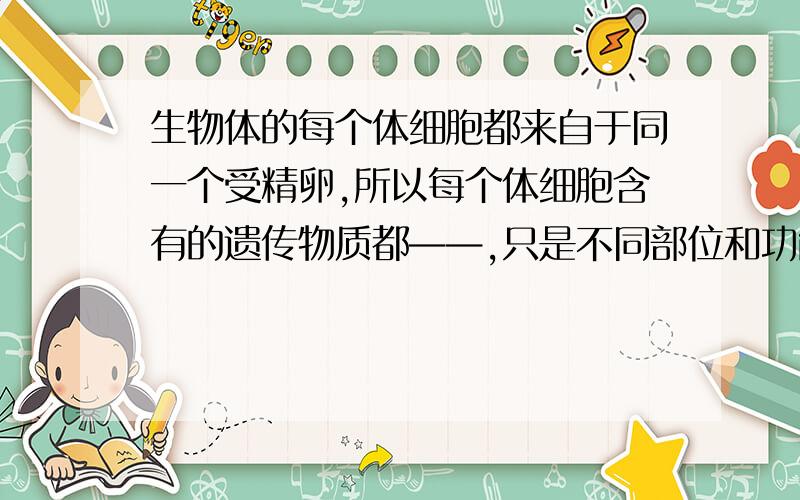 生物体的每个体细胞都来自于同一个受精卵,所以每个体细胞含有的遗传物质都——,只是不同部位和功能的细胞,能将西川信息表达出来的——不同,所以结构和功能就不同.研究动物的方法有