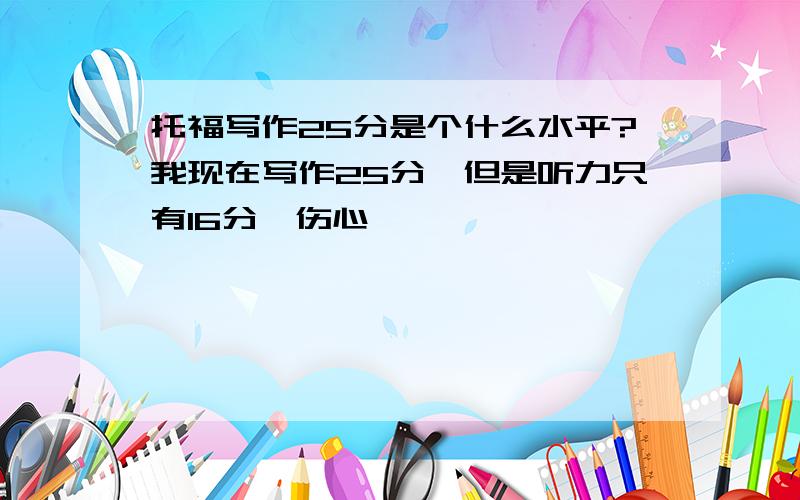 托福写作25分是个什么水平?我现在写作25分,但是听力只有16分,伤心