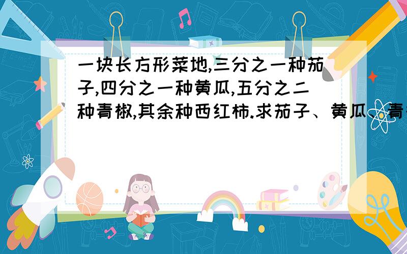 一块长方形菜地,三分之一种茄子,四分之一种黄瓜,五分之二种青椒,其余种西红柿.求茄子、黄瓜、青椒和西红柿的种植面积的比