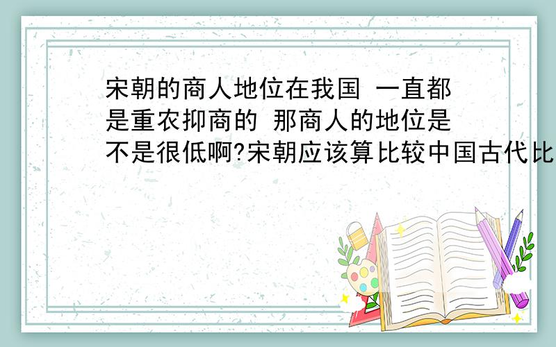 宋朝的商人地位在我国 一直都是重农抑商的 那商人的地位是不是很低啊?宋朝应该算比较中国古代比较发达的时期 这样的情况也有吗?