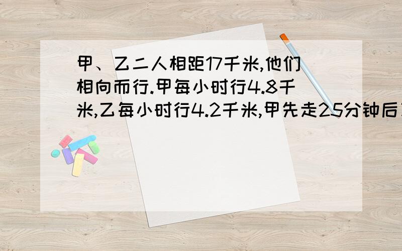 甲、乙二人相距17千米,他们相向而行.甲每小时行4.8千米,乙每小时行4.2千米,甲先走25分钟后乙才出发,问：乙出发后几分钟后与乙相遇?