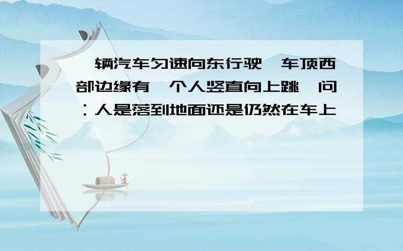 一辆汽车匀速向东行驶,车顶西部边缘有一个人竖直向上跳,问：人是落到地面还是仍然在车上