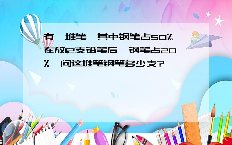 有一堆笔,其中钢笔占50%,在放12支铅笔后,钢笔占20%,问这堆笔钢笔多少支?