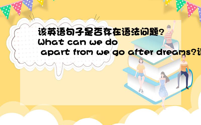 该英语句子是否存在语法问题?What can we do apart from we go after dreams?该句子是否有语法问题?那他存在的语法问题是什么？他该怎么修改比较好？