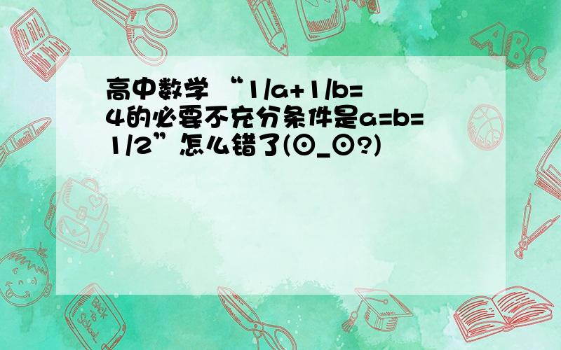 高中数学 “1/a+1/b=4的必要不充分条件是a=b=1/2”怎么错了(⊙_⊙?)