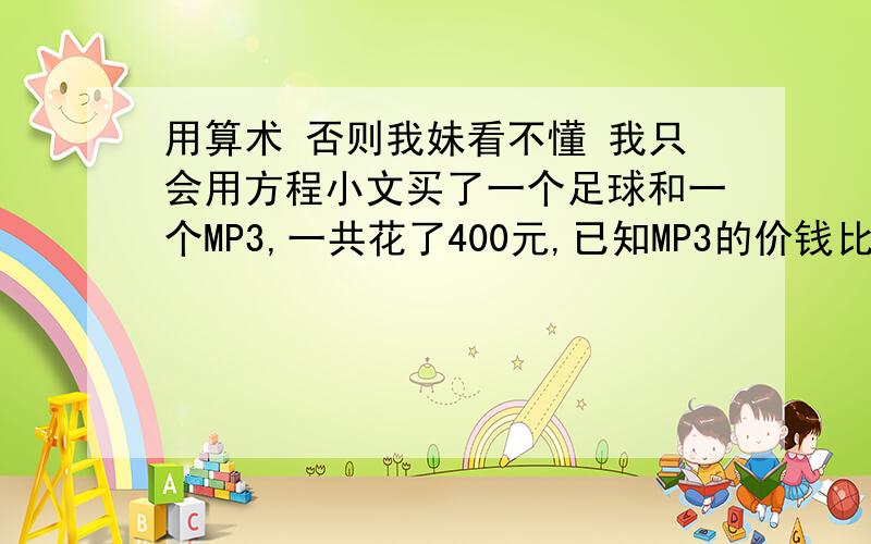 用算术 否则我妹看不懂 我只会用方程小文买了一个足球和一个MP3,一共花了400元,已知MP3的价钱比足球的6倍还多8元,你知道小文买足球花了多少钱吗