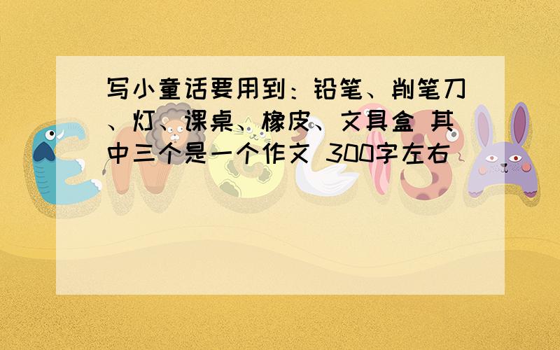 写小童话要用到：铅笔、削笔刀、灯、课桌、橡皮、文具盒 其中三个是一个作文 300字左右