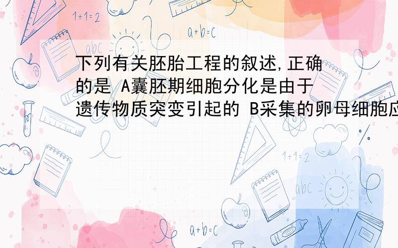 下列有关胚胎工程的叙述,正确的是 A囊胚期细胞分化是由于遗传物质突变引起的 B采集的卵母细胞应立即与精子共同放入培养液才能形成受精卵 C成熟卵子与收集来的精子相遇形成的受精卵需