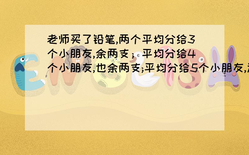 老师买了铅笔,两个平均分给3个小朋友,余两支；平均分给4个小朋友,也余两支;平均分给5个小朋友,还余2支