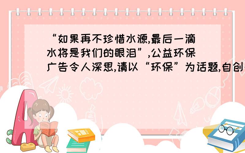 “如果再不珍惜水源,最后一滴水将是我们的眼泪”,公益环保广告令人深思,请以“环保”为话题,自创一副对联.上联：_______________________,下联___________________________.