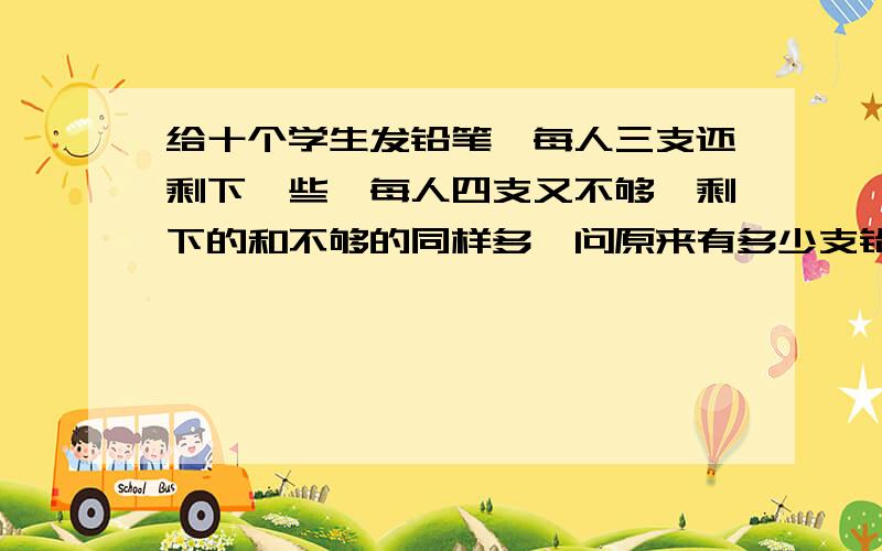 给十个学生发铅笔,每人三支还剩下一些,每人四支又不够,剩下的和不够的同样多,问原来有多少支铅笔?