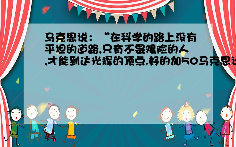 马克思说：“在科学的路上没有平坦的道路,只有不畏艰险的人,才能到达光辉的顶点.好的加50马克思说：“在科学的路上没有平坦的道路,只有不畏艰险的人,才能到达光辉的顶点.”请你谈谈