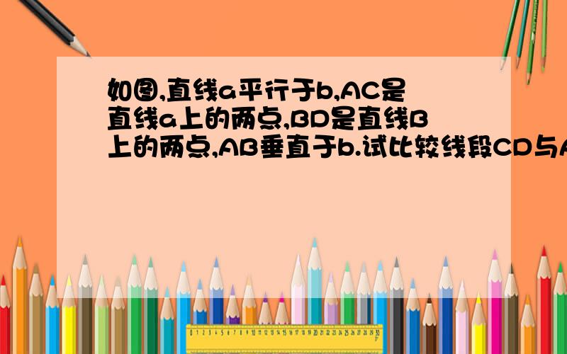 如图,直线a平行于b,AC是直线a上的两点,BD是直线B上的两点,AB垂直于b.试比较线段CD与AB的长短并说明理由