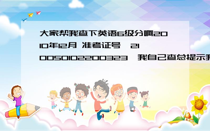 大家帮我查下英语6级分啊2010年12月 准考证号,210050102200323,我自己查总提示我找不到对应的准考证号 怎么回事啊 不会是我当时填错了吧 急死了 手机刚刚发了短信也不回我,