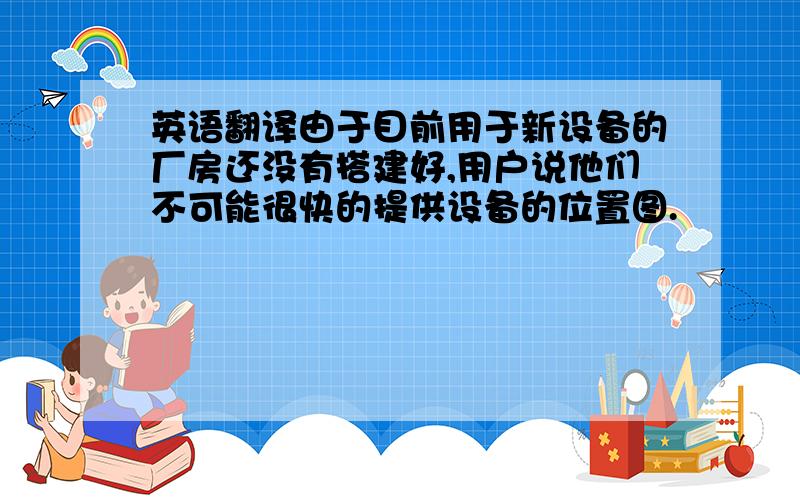 英语翻译由于目前用于新设备的厂房还没有搭建好,用户说他们不可能很快的提供设备的位置图.