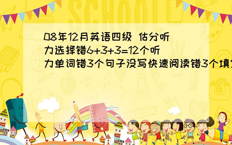 08年12月英语四级 估分听力选择错6+3+3=12个听力单词错3个句子没写快速阅读错3个填空全对仔细阅读错2个填单词错5个完型错5个翻译错4个吧能有多少分