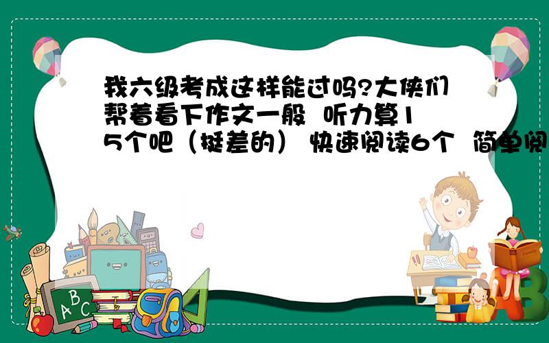 我六级考成这样能过吗?大侠们帮着看下作文一般  听力算15个吧（挺差的） 快速阅读6个  简单阅读4个  深度阅读6或7个   完型16个   汉译英2个左右吧   请问能过吗? （我没分了,抱歉了）