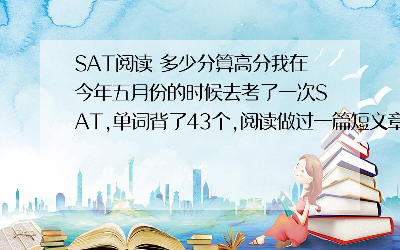 SAT阅读 多少分算高分我在今年五月份的时候去考了一次SAT,单词背了43个,阅读做过一篇短文章.语法和数学一工练过46道题,都是QUESTION OF THE DAY里面的题目.作文没有练过.最后成绩出来了.阅读490