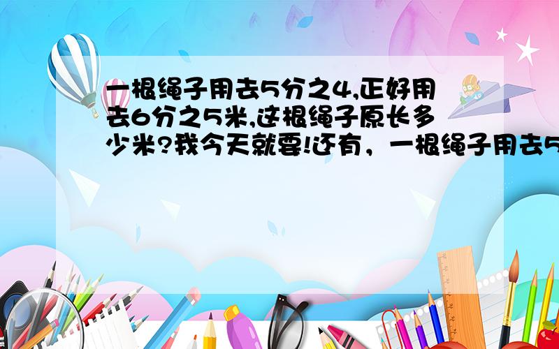 一根绳子用去5分之4,正好用去6分之5米,这根绳子原长多少米?我今天就要!还有，一根绳子用去5分之4，还剩6分之5，这个绳子原长多少米？