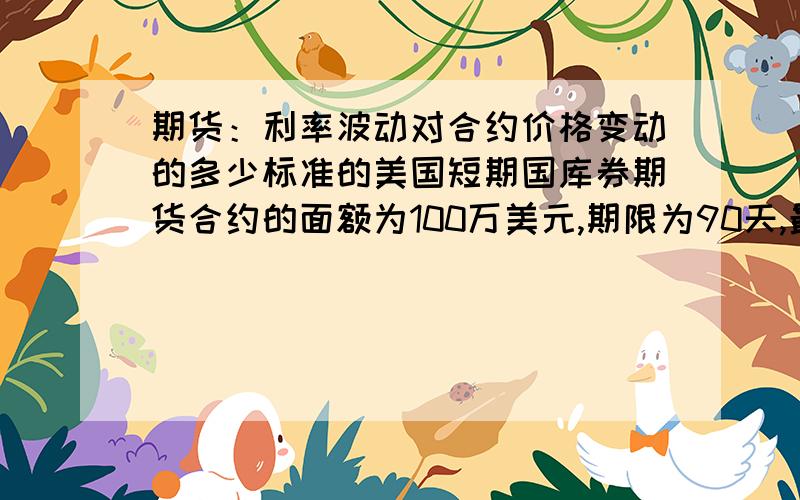 期货：利率波动对合约价格变动的多少标准的美国短期国库券期货合约的面额为100万美元,期限为90天,最小价格波动幅度为一个基点(即0.01%),则利率每波动一点所带来的一份合约价格的变动为(