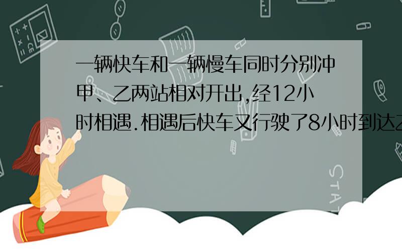 一辆快车和一辆慢车同时分别冲甲、乙两站相对开出,经12小时相遇.相遇后快车又行驶了8小时到达乙站,慢车还要几小时?